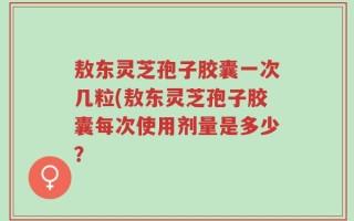 敖东灵芝孢子胶囊一次几粒(敖东灵芝孢子胶囊每次使用剂量是多少？