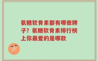 氨糖软骨素都有哪些牌子？氨糖软骨素排行榜上你最爱的是哪款