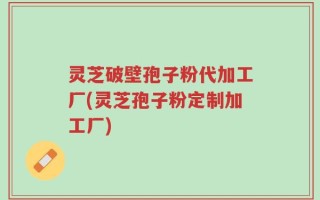灵芝破壁孢子粉代加工厂(灵芝孢子粉定制加工厂)