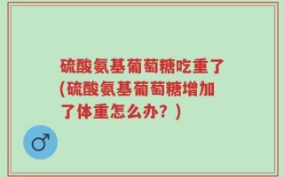 硫酸氨基葡萄糖吃重了(硫酸氨基葡萄糖增加了体重怎么办？)