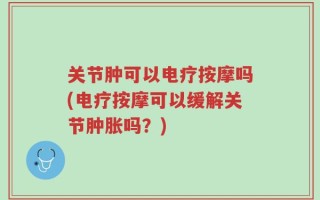 关节肿可以电疗按摩吗(电疗按摩可以缓解关节肿胀吗？)