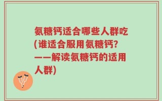 氨糖钙适合哪些人群吃(谁适合服用氨糖钙？——解读氨糖钙的适用人群)