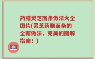 药膳灵芝面条做法大全图片(灵芝药膳面条的全新做法，完美的图解指南！)
