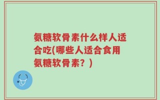 氨糖软骨素什么样人适合吃(哪些人适合食用氨糖软骨素？)
