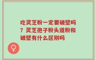 吃灵芝粉一定要破壁吗？灵芝孢子粉头道粉和破壁有什么区别吗