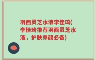羽西灵芝水液李佳琦(李佳琦推荐羽西灵芝水液，护肤养颜必备)