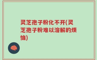 灵芝孢子粉化不开(灵芝孢子粉难以溶解的烦恼)