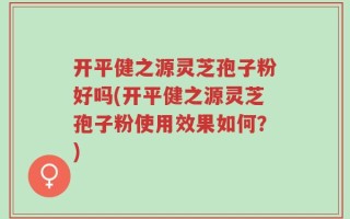 开平健之源灵芝孢子粉好吗(开平健之源灵芝孢子粉使用效果如何？)