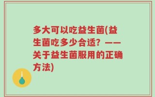 多大可以吃益生菌(益生菌吃多少合适？——关于益生菌服用的正确方法)
