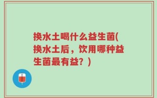 换水土喝什么益生菌(换水土后，饮用哪种益生菌最有益？)