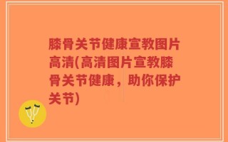 膝骨关节健康宣教图片高清(高清图片宣教膝骨关节健康，助你保护关节)