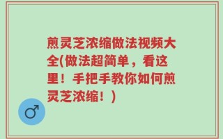 煎灵芝浓缩做法视频大全(做法超简单，看这里！手把手教你如何煎灵芝浓缩！)