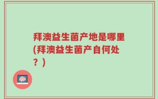 拜澳益生菌产地是哪里(拜澳益生菌产自何处？)