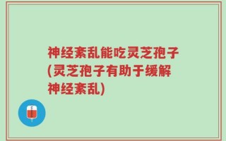 神经紊乱能吃灵芝孢子(灵芝孢子有助于缓解神经紊乱)