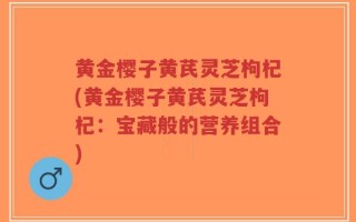 黄金樱子黄芪灵芝枸杞(黄金樱子黄芪灵芝枸杞：宝藏般的营养组合)