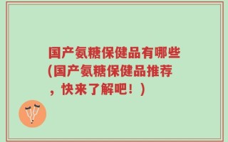 国产氨糖保健品有哪些(国产氨糖保健品推荐，快来了解吧！)