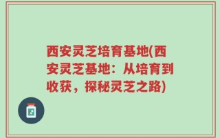 西安灵芝培育基地(西安灵芝基地：从培育到收获，探秘灵芝之路)