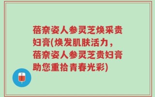 蓓奈姿人参灵芝焕采贵妇膏(焕发肌肤活力，蓓奈姿人参灵芝贵妇膏助您重拾青春光彩)