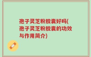 孢子灵芝粉胶囊好吗(孢子灵芝粉胶囊的功效与作用简介)