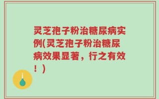灵芝孢子粉治糖尿病实例(灵芝孢子粉治糖尿病效果显著，行之有效！)