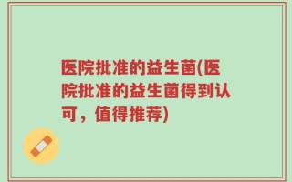 医院批准的益生菌(医院批准的益生菌得到认可，值得推荐)