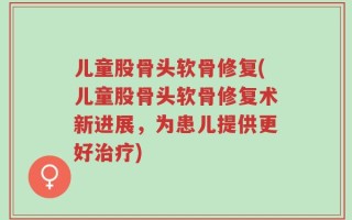 儿童股骨头软骨修复(儿童股骨头软骨修复术新进展，为患儿提供更好治疗)
