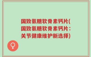 国致氨糖软骨素钙片(国致氨糖软骨素钙片：关节健康维护新选择)