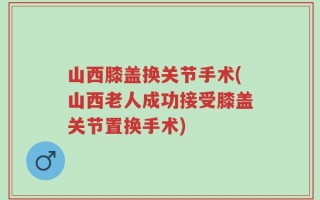 山西膝盖换关节手术(山西老人成功接受膝盖关节置换手术)