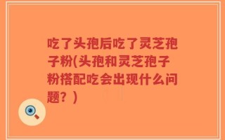 吃了头孢后吃了灵芝孢子粉(头孢和灵芝孢子粉搭配吃会出现什么问题？)