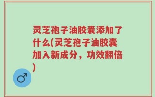 灵芝孢子油胶囊添加了什么(灵芝孢子油胶囊加入新成分，功效翻倍)