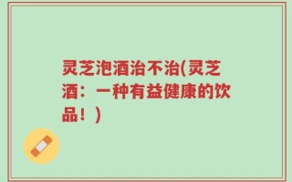 灵芝泡酒治不治(灵芝酒：一种有益健康的饮品！)