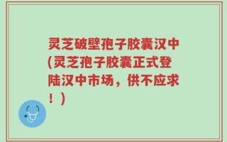 灵芝破壁孢子胶囊汉中(灵芝孢子胶囊正式登陆汉中市场，供不应求！)