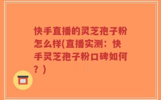 快手直播的灵芝孢子粉怎么样(直播实测：快手灵芝孢子粉口碑如何？)