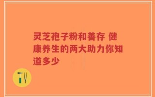 灵芝孢子粉和善存 健康养生的两大助力你知道多少