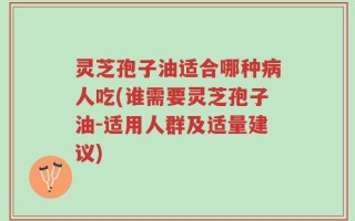 灵芝孢子油适合哪种病人吃(谁需要灵芝孢子油-适用人群及适量建议)