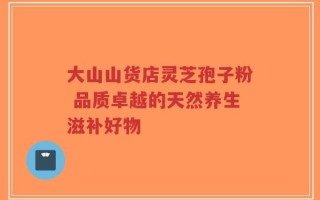大山山货店灵芝孢子粉 品质卓越的天然养生滋补好物