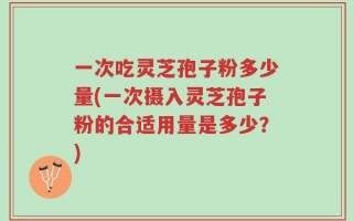一次吃灵芝孢子粉多少量(一次摄入灵芝孢子粉的合适用量是多少？)