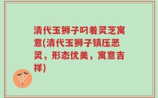 清代玉狮子叼着灵芝寓意(清代玉狮子镇压恶灵，形态优美，寓意吉祥)