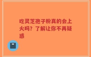 吃灵芝孢子粉真的会上火吗？了解让你不再疑惑