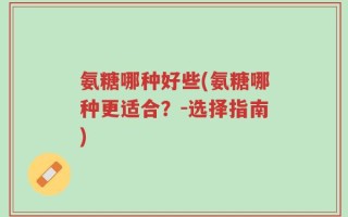氨糖哪种好些(氨糖哪种更适合？-选择指南)