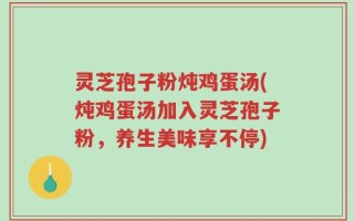 灵芝孢子粉炖鸡蛋汤(炖鸡蛋汤加入灵芝孢子粉，养生美味享不停)