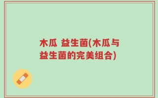 木瓜 益生菌(木瓜与益生菌的完美组合)