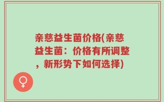 亲慈益生菌价格(亲慈益生菌：价格有所调整，新形势下如何选择)