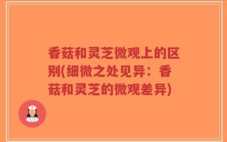 香菇和灵芝微观上的区别(细微之处见异：香菇和灵芝的微观差异)