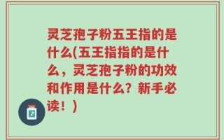 灵芝孢子粉五王指的是什么(五王指指的是什么，灵芝孢子粉的功效和作用是什么？新手必读！)
