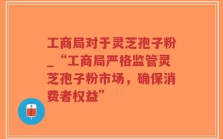 工商局对于灵芝孢子粉_“工商局严格监管灵芝孢子粉市场，确保消费者权益”