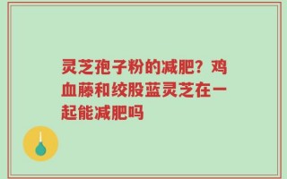 灵芝孢子粉的减肥？鸡血藤和绞股蓝灵芝在一起能减肥吗