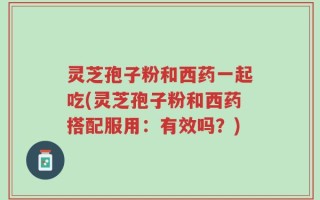 灵芝孢子粉和西药一起吃(灵芝孢子粉和西药搭配服用：有效吗？)