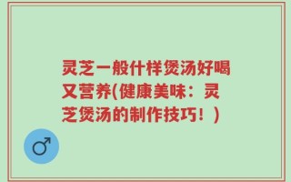 灵芝一般什样煲汤好喝又营养(健康美味：灵芝煲汤的制作技巧！)