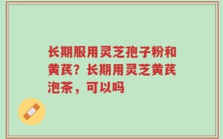 长期服用灵芝孢子粉和黄芪？长期用灵芝黄芪泡茶，可以吗